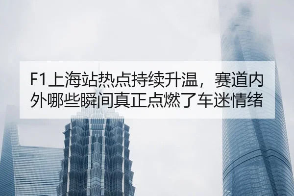 F1上海站热点持续升温，赛道内外哪些瞬间真正点燃了车迷情绪