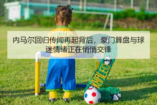 内马尔回归传闻再起背后，豪门算盘与球迷情绪正在悄悄交锋
