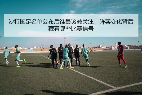 沙特国足名单公布后谁最该被关注，阵容变化背后藏着哪些比赛信号
